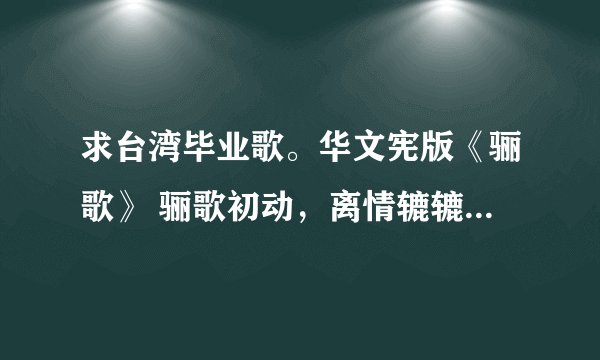 求台湾毕业歌。华文宪版《骊歌》 骊歌初动，离情辘辘，惊惜韶光匆促，这版的