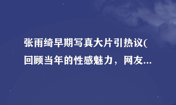 张雨绮早期写真大片引热议(回顾当年的性感魅力，网友惊呼太美了！)