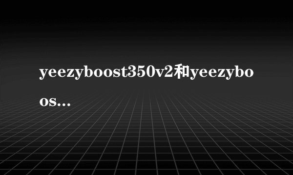 yeezyboost350v2和yeezyboost350的区别
