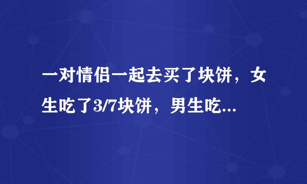 一对情侣一起去买了块饼，女生吃了3/7块饼，男生吃了剩下4/7块饼，男生比女生多出了4.5元，请问