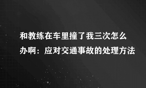 和教练在车里撞了我三次怎么办啊：应对交通事故的处理方法