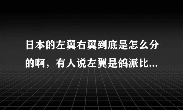 日本的左翼右翼到底是怎么分的啊，有人说左翼是鸽派比较温和，还有人说右翼是鸽派！到底那个是鸽派那个...