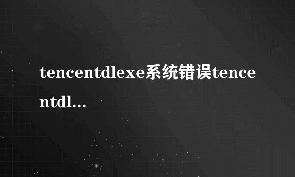 tencentdlexe系统错误tencentdlexe是什么