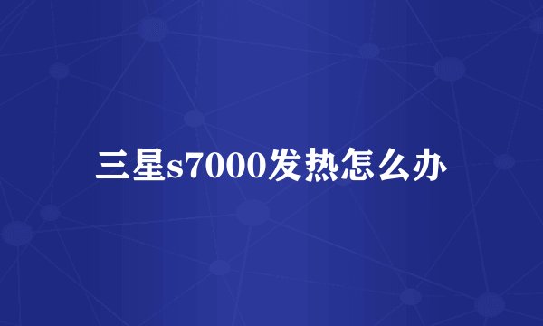 三星s7000发热怎么办