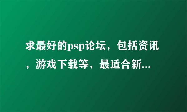 求最好的psp论坛，包括资讯，游戏下载等，最适合新手入门。