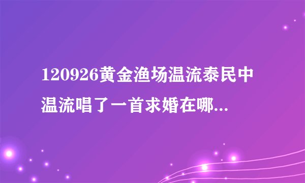 120926黄金渔场温流泰民中温流唱了一首求婚在哪里可以找到？？原唱是谁？？