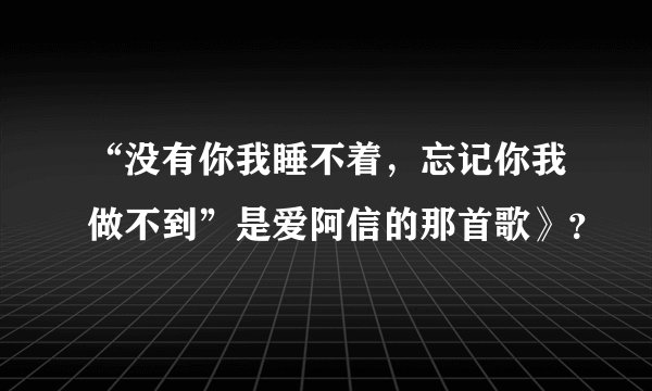 “没有你我睡不着，忘记你我做不到”是爱阿信的那首歌》？
