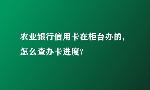 农业银行信用卡在柜台办的,怎么查办卡进度?