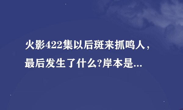 火影422集以后斑来抓鸣人，最后发生了什么?岸本是不是死了？
