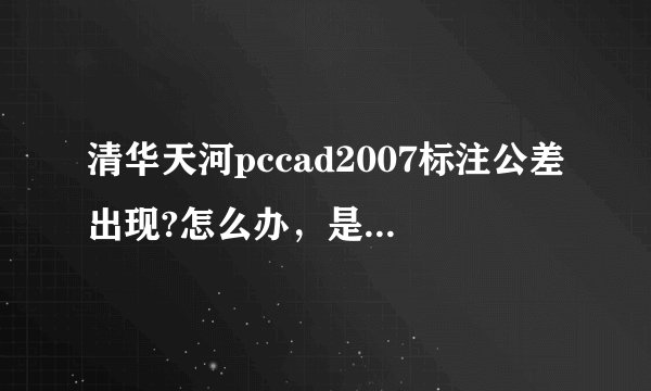 清华天河pccad2007标注公差出现?怎么办，是不是字体问题，还是设置问题？请高手指点。