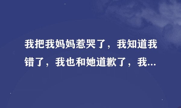 我把我妈妈惹哭了，我知道我错了，我也和她道歉了，我也哭了他总是要死要活的还说要离开我，我该怎么办？