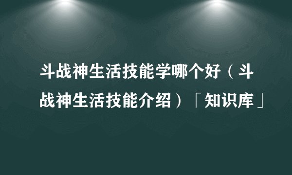 斗战神生活技能学哪个好（斗战神生活技能介绍）「知识库」