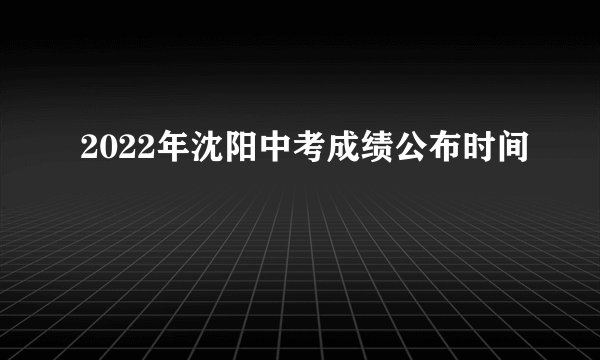 2022年沈阳中考成绩公布时间