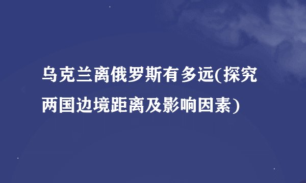 乌克兰离俄罗斯有多远(探究两国边境距离及影响因素)