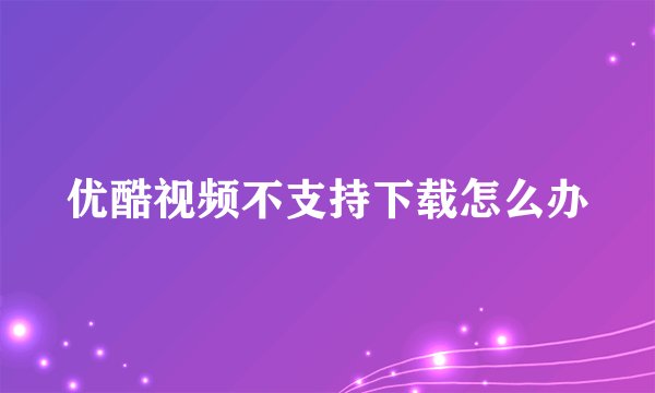 优酷视频不支持下载怎么办