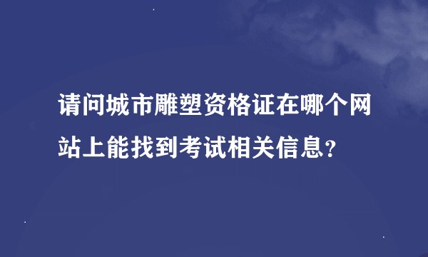 请问城市雕塑资格证在哪个网站上能找到考试相关信息？