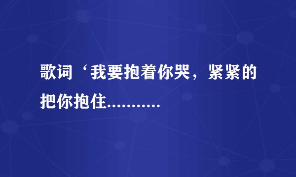 歌词‘我要抱着你哭，紧紧的把你抱住........’歌名叫什么？