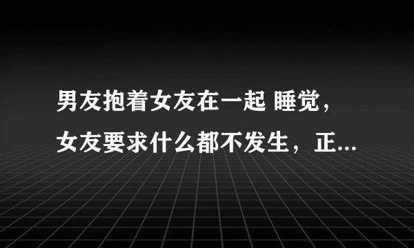 男友抱着女友在一起 睡觉，女友要求什么都不发生，正常男生都能控制住吗？ 如果是觉大的男生
