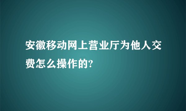 安徽移动网上营业厅为他人交费怎么操作的?