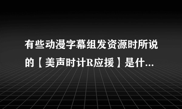 有些动漫字幕组发资源时所说的【美声时计R应援】是什么意思,里面还有一个美声时计PC移植版,什么来的?