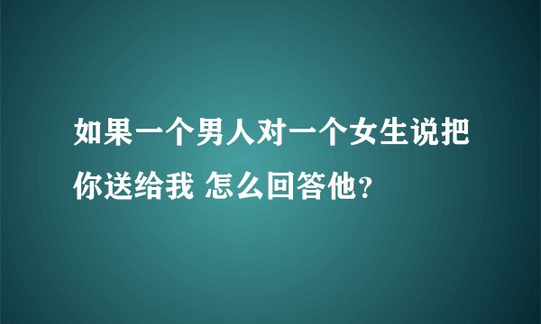 如果一个男人对一个女生说把你送给我 怎么回答他？