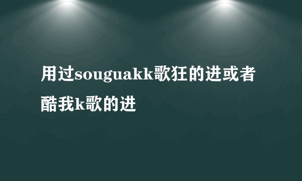 用过souguakk歌狂的进或者酷我k歌的进