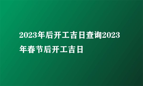 2023年后开工吉日查询2023年春节后开工吉日