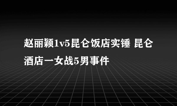 赵丽颖1v5昆仑饭店实锤 昆仑酒店一女战5男事件