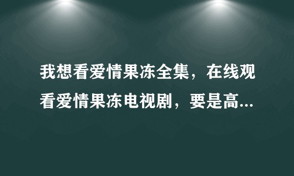 我想看爱情果冻全集，在线观看爱情果冻电视剧，要是高清爱情果冻全集就更好了