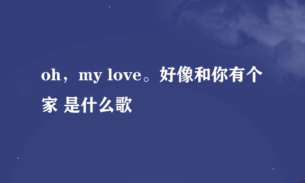 oh，my love。好像和你有个家 是什么歌
