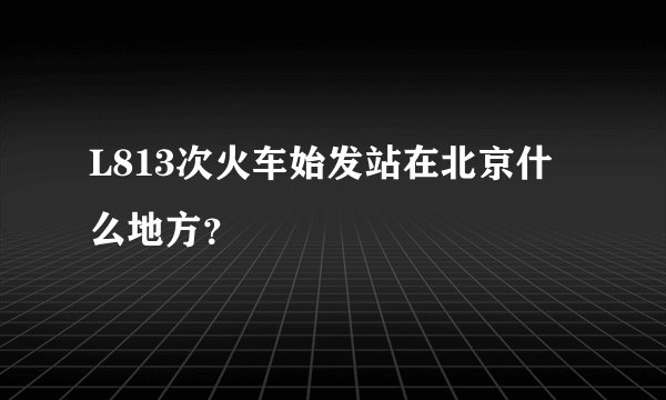L813次火车始发站在北京什么地方？