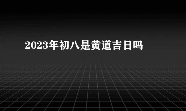 2023年初八是黄道吉日吗