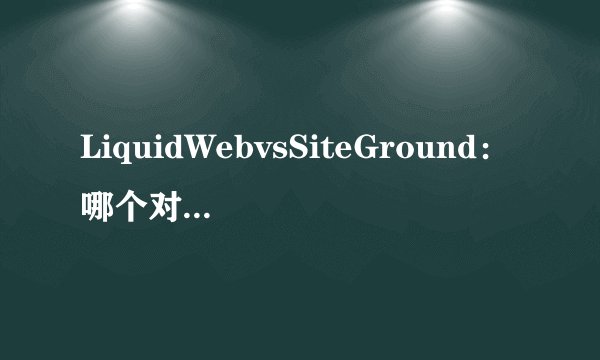 LiquidWebvsSiteGround：哪个对你的网站更有利？