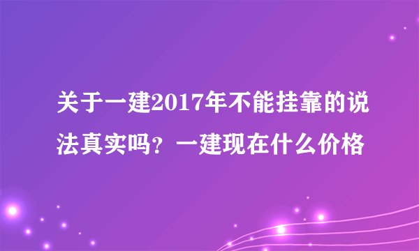 关于一建2017年不能挂靠的说法真实吗？一建现在什么价格
