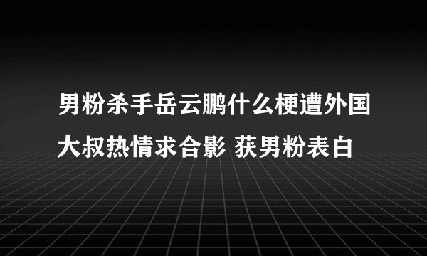 男粉杀手岳云鹏什么梗遭外国大叔热情求合影 获男粉表白