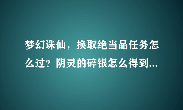梦幻诛仙，换取绝当品任务怎么过？阴灵的碎银怎么得到？高人指教谢谢啦！（新手急需）