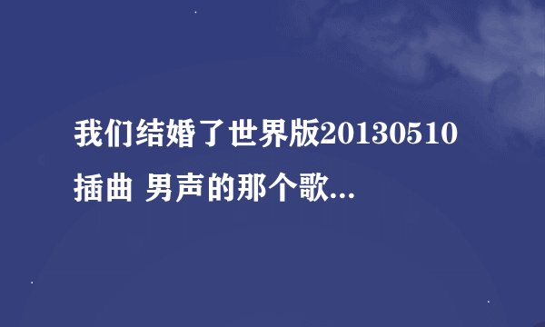 我们结婚了世界版20130510插曲 男声的那个歌词中有
