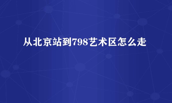 从北京站到798艺术区怎么走
