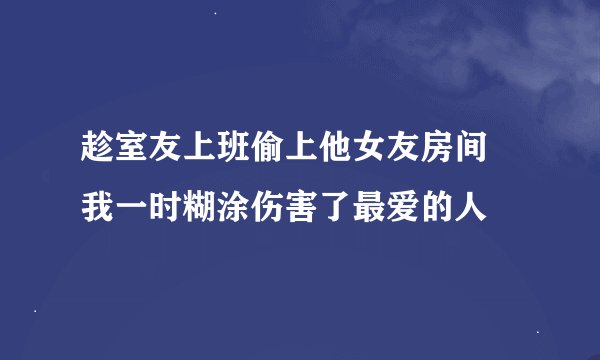 趁室友上班偷上他女友房间 我一时糊涂伤害了最爱的人