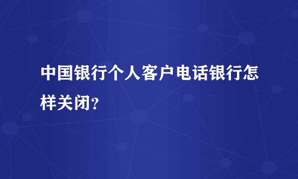 中国银行个人客户电话银行怎样关闭？