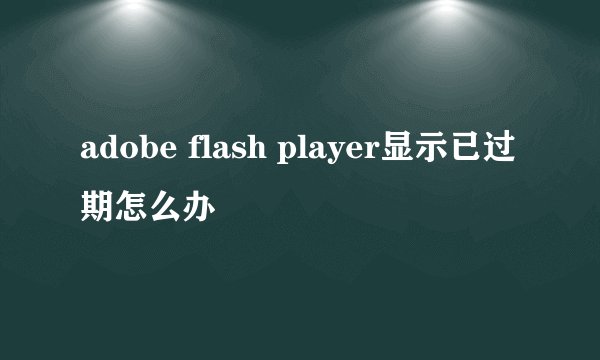 adobe flash player显示已过期怎么办