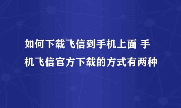 如何下载飞信到手机上面 手机飞信官方下载的方式有两种