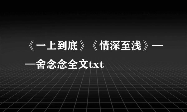 《一上到底》《情深至浅》——舍念念全文txt