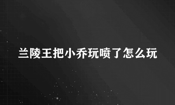 兰陵王把小乔玩喷了怎么玩