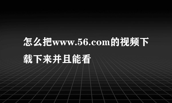 怎么把www.56.com的视频下载下来并且能看