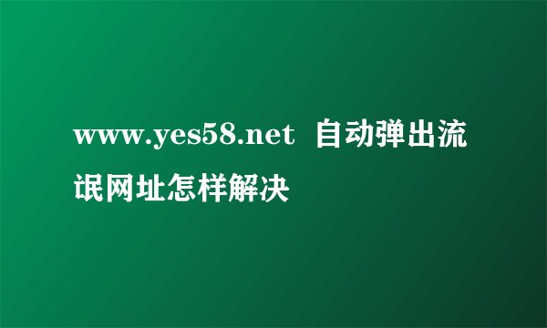www.yes58.net 自动弹出流氓网址怎样解决