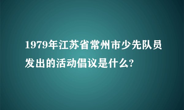 1979年江苏省常州市少先队员发出的活动倡议是什么?