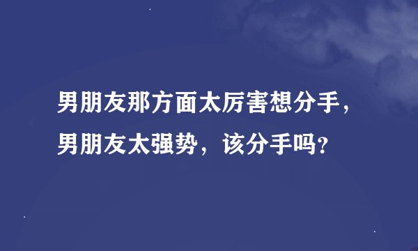 男朋友那方面太厉害想分手，男朋友太强势，该分手吗？