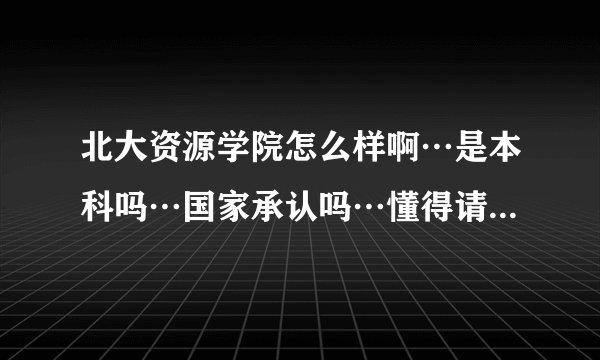 北大资源学院怎么样啊…是本科吗…国家承认吗…懂得请详细说，小妹拜托了，谢谢啊