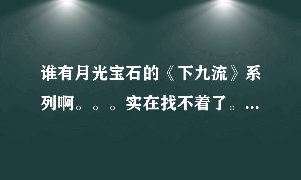 谁有月光宝石的《下九流》系列啊。。。实在找不着了。。。头都快爆了。。哪位大人可以发发给我啊·····